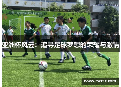 亚洲杯风云：追寻足球梦想的荣耀与激情