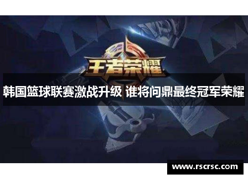 韩国篮球联赛激战升级 谁将问鼎最终冠军荣耀